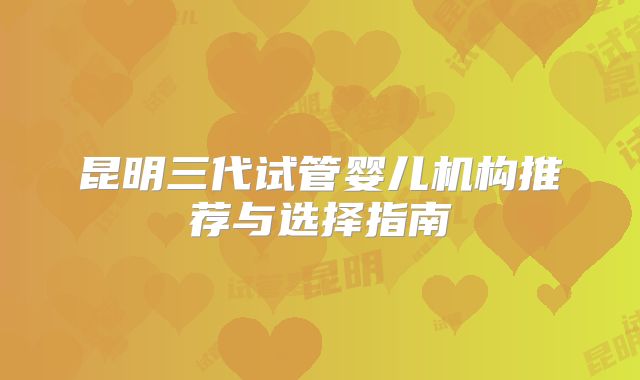 昆明三代试管婴儿机构推荐与选择指南