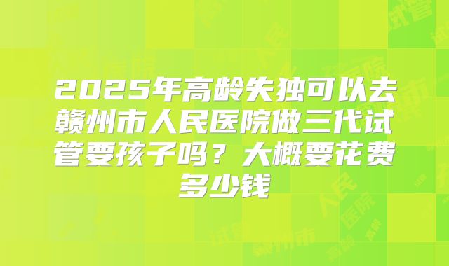 2025年高龄失独可以去赣州市人民医院做三代试管要孩子吗?大概要花费多少钱