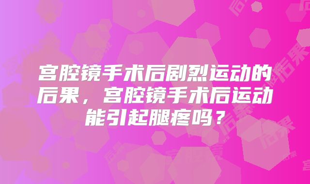 宫腔镜手术后剧烈运动的后果，宫腔镜手术后运动能引起腿疼吗？