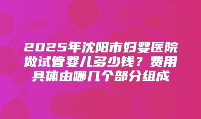 2025年沈阳市妇婴医院做试管婴儿多少钱？费用具体由哪几个部分组成