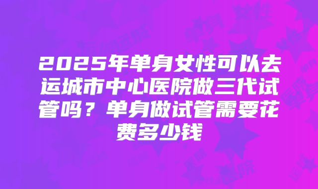 2025年单身女性可以去运城市中心医院做三代试管吗?单身做试管需要花费多少钱
