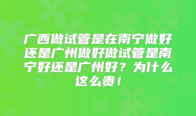 广西做试管是在南宁做好还是广州做好做试管是南宁好还是广州好？为什么这么贵！