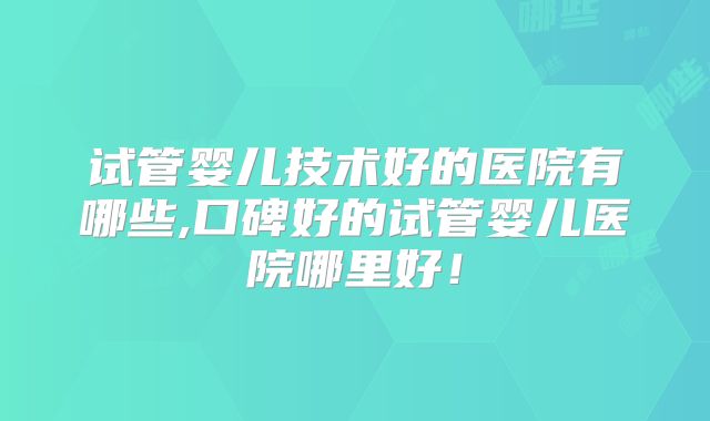 试管婴儿技术好的医院有哪些,口碑好的试管婴儿医院哪里好！