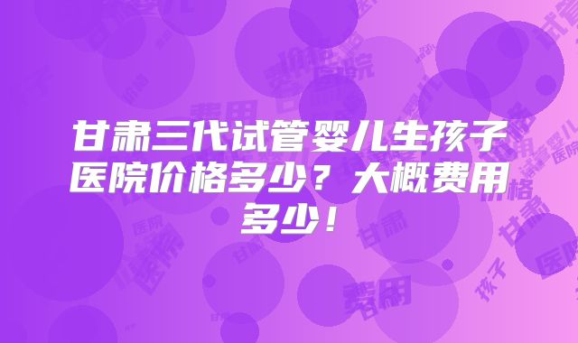 甘肃三代试管婴儿生孩子医院价格多少？大概费用多少！