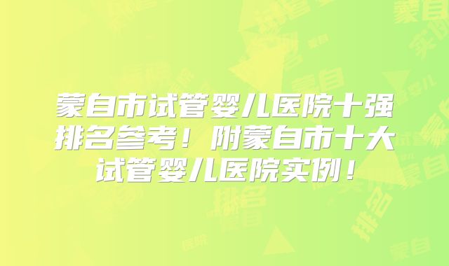 蒙自市试管婴儿医院十强排名参考！附蒙自市十大试管婴儿医院实例！
