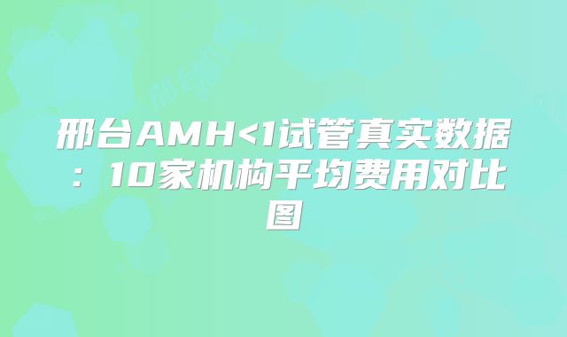 邢台AMH<1试管真实数据:10家机构平均费用对比图