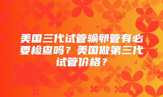 美国三代试管输卵管有必要检查吗？美国做第三代试管价格？