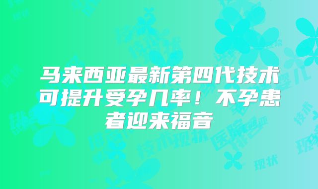 马来西亚最新第四代技术可提升受孕几率！不孕患者迎来福音