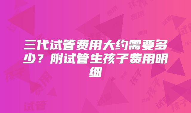 三代试管费用大约需要多少?附试管生孩子费用明细
