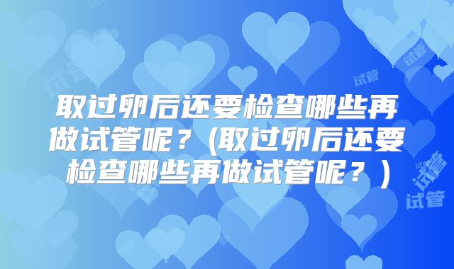 取过卵后还要检查哪些再做试管呢?(取过卵后还要检查哪些再做试管呢?)