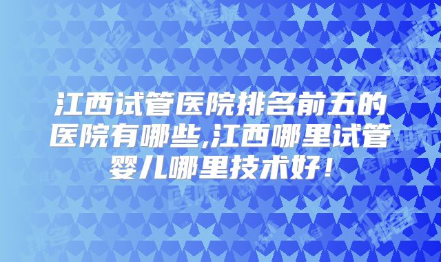 江西试管医院排名前五的医院有哪些,江西哪里试管婴儿哪里技术好！