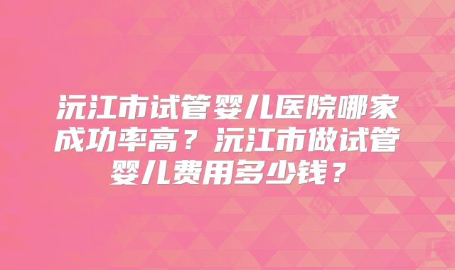 沅江市试管婴儿医院哪家成功率高?沅江市做试管婴儿费用多少钱?