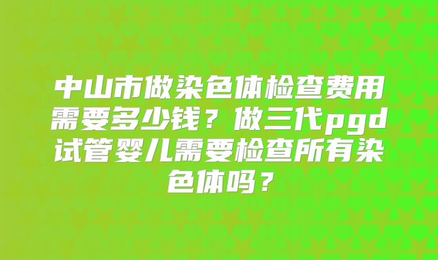 中山市做染色体检查费用需要多少钱?做三代pgd试管婴儿需要检查所有染色体吗?