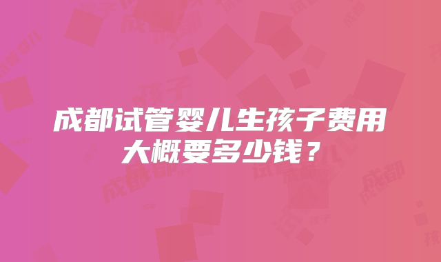 成都试管婴儿生孩子费用大概要多少钱?