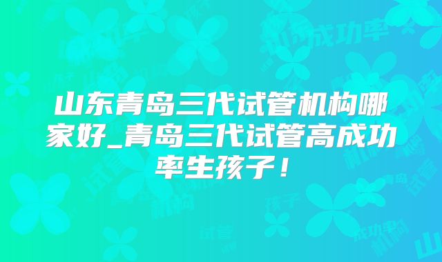 山东青岛三代试管机构哪家好_青岛三代试管高成功率生孩子!