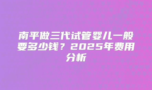 南平做三代试管婴儿一般要多少钱？2025年费用分析