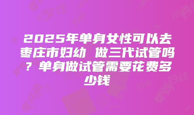 2025年单身女性可以去枣庄市妇幼 做三代试管吗？单身做试管需要花费多少钱