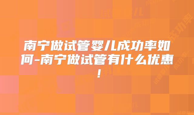 南宁做试管婴儿成功率如何-南宁做试管有什么优惠!