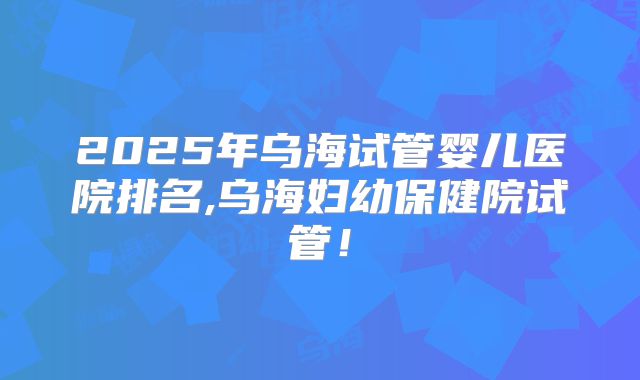 2025年乌海试管婴儿医院排名,乌海妇幼保健院试管！