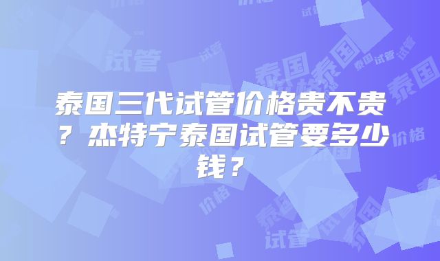 泰国三代试管价格贵不贵？杰特宁泰国试管要多少钱？