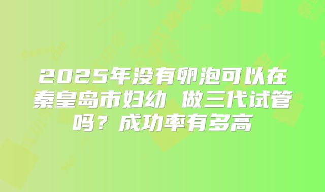 2025年没有卵泡可以在秦皇岛市妇幼 做三代试管吗？成功率有多高