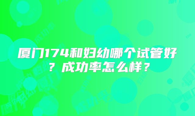 厦门174和妇幼哪个试管好?成功率怎么样?