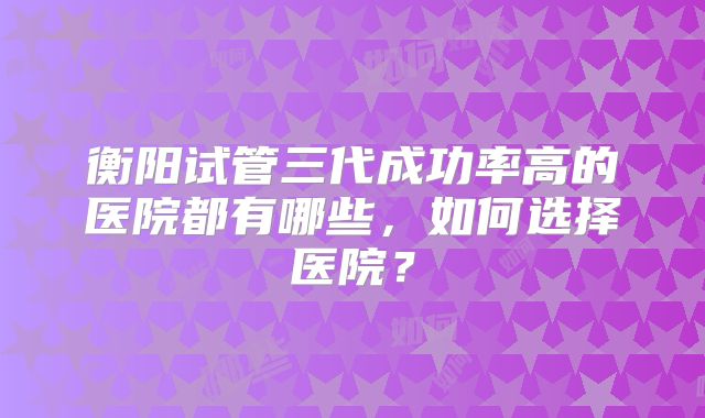 衡阳试管三代成功率高的医院都有哪些，如何选择医院？