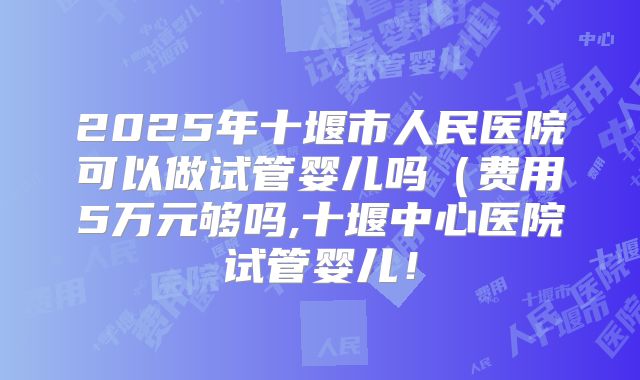2025年十堰市人民医院可以做试管婴儿吗（费用5万元够吗,十堰中心医院试管婴儿！
