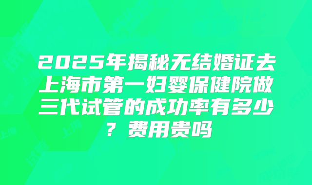 2025年揭秘无结婚证去上海市第一妇婴保健院做三代试管的成功率有多少？费用贵吗
