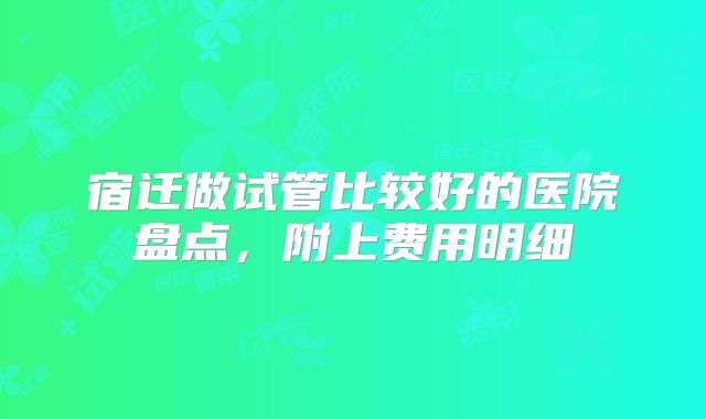 宿迁做试管比较好的医院盘点,附上费用明细
