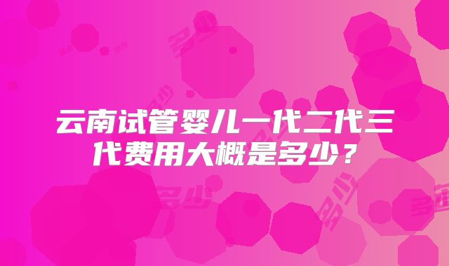 云南试管婴儿一代二代三代费用大概是多少？