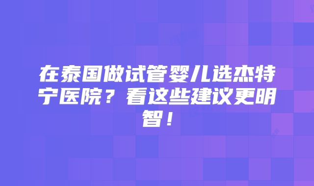 在泰国做试管婴儿选杰特宁医院？看这些建议更明智！