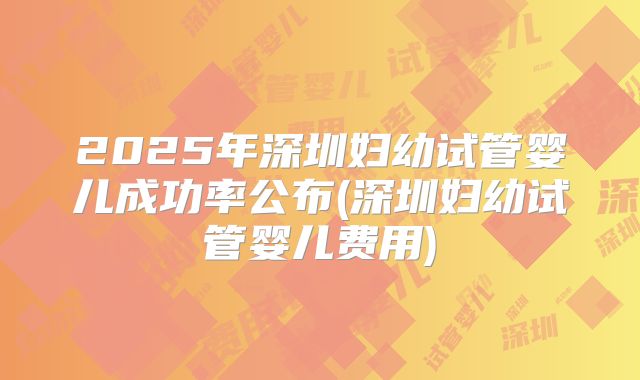 2025年深圳妇幼试管婴儿成功率公布(深圳妇幼试管婴儿费用)