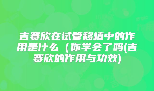 吉赛欣在试管移植中的作用是什么（你学会了吗(吉赛欣的作用与功效)