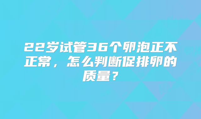 22岁试管36个卵泡正不正常，怎么判断促排卵的质量？