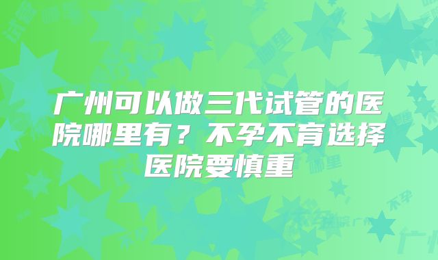 广州可以做三代试管的医院哪里有?不孕不育选择医院要慎重