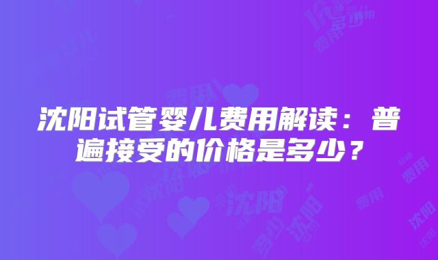沈阳试管婴儿费用解读：普遍接受的价格是多少？