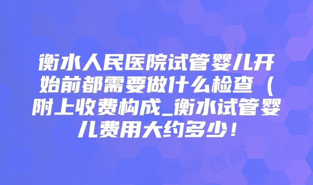 衡水人民医院试管婴儿开始前都需要做什么检查(附上收费构成_衡水试管婴儿费用大约多少!