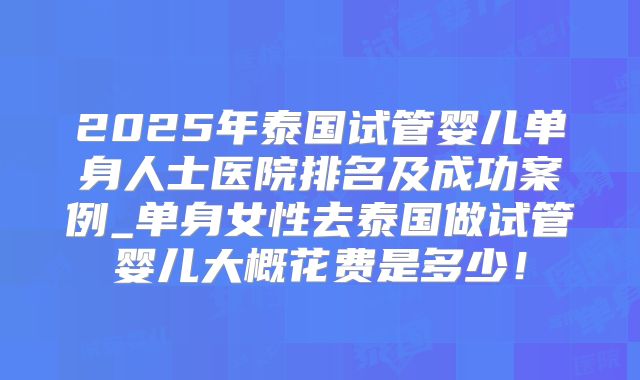 2025年泰国试管婴儿单身人士医院排名及成功案例_单身女性去泰国做试管婴儿大概花费是多少!