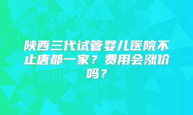 陕西三代试管婴儿医院不止唐都一家？费用会涨价吗？