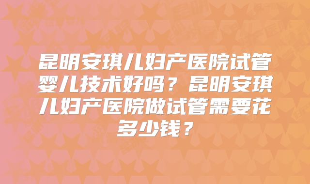 昆明安琪儿妇产医院试管婴儿技术好吗？昆明安琪儿妇产医院做试管需要花多少钱？