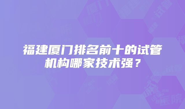 福建厦门排名前十的试管机构哪家技术强?