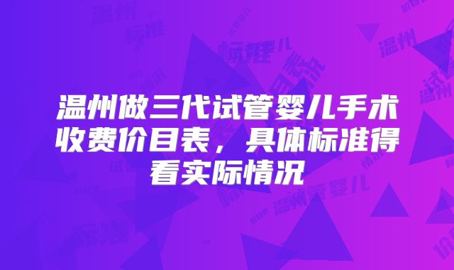 温州做三代试管婴儿手术收费价目表，具体标准得看实际情况