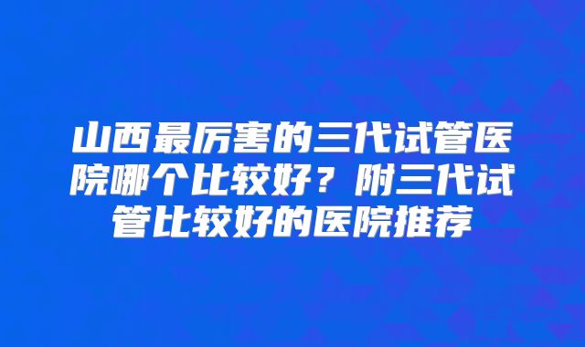山西最厉害的三代试管医院哪个比较好?附三代试管比较好的医院推荐