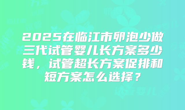2025在临江市卵泡少做三代试管婴儿长方案多少钱，试管超长方案促排和短方案怎么选择？