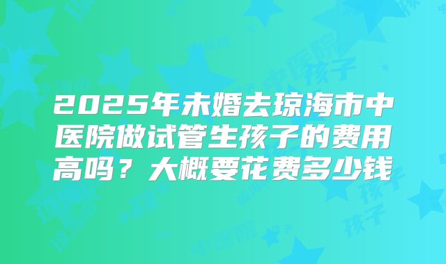 2025年未婚去琼海市中医院做试管生孩子的费用高吗？大概要花费多少钱