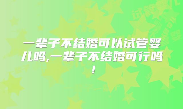 一辈子不结婚可以试管婴儿吗,一辈子不结婚可行吗!