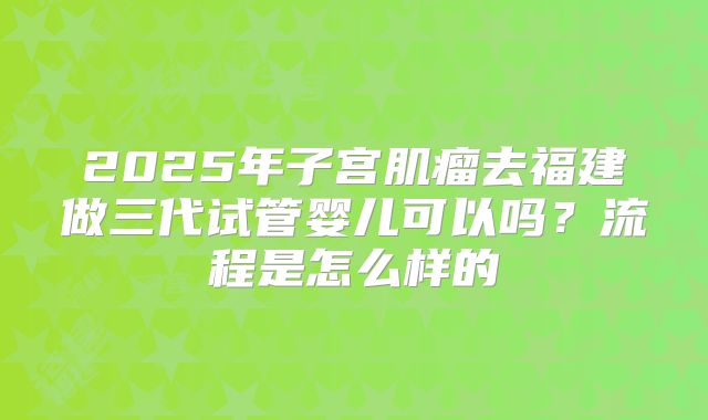 2025年子宫肌瘤去福建做三代试管婴儿可以吗?流程是怎么样的