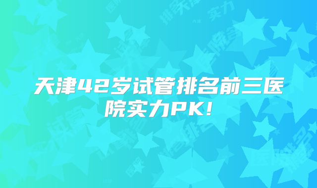 天津42岁试管排名前三医院实力PK!