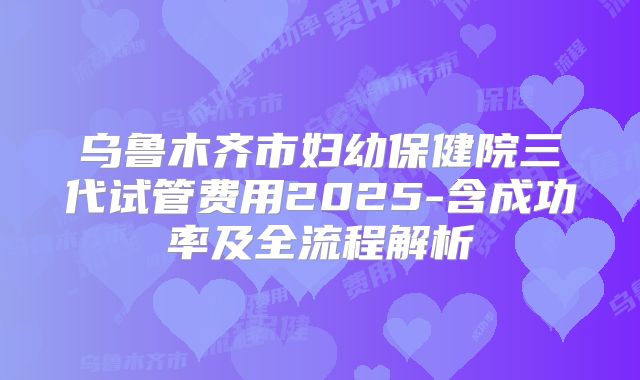 乌鲁木齐市妇幼保健院三代试管费用2025-含成功率及全流程解析